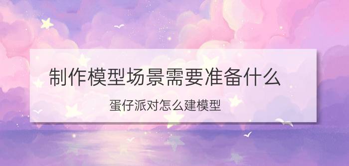 制作模型场景需要准备什么 蛋仔派对怎么建模型？